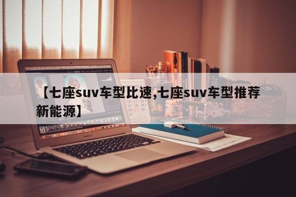 【七座suv车型比速,七座suv车型推荐新能源】