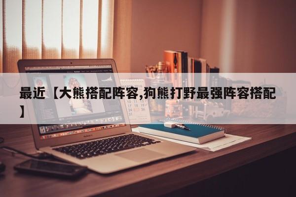 最近【大熊搭配阵容,狗熊打野最强阵容搭配】
