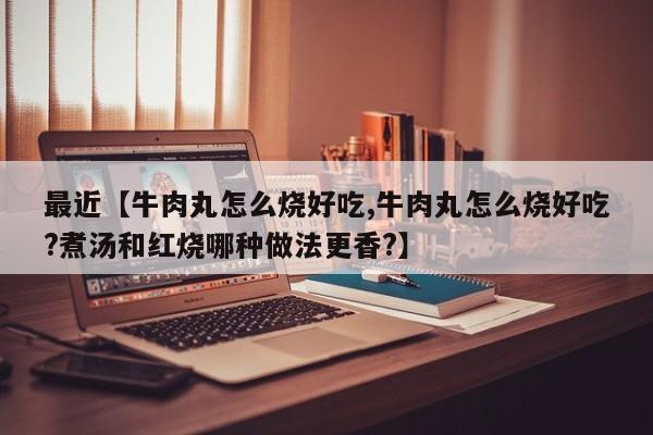 最近【牛肉丸怎么烧好吃,牛肉丸怎么烧好吃?煮汤和红烧哪种做法更香?】