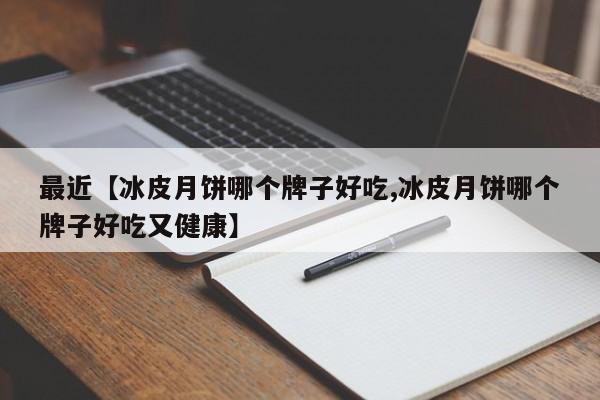 最近【冰皮月饼哪个牌子好吃,冰皮月饼哪个牌子好吃又健康】