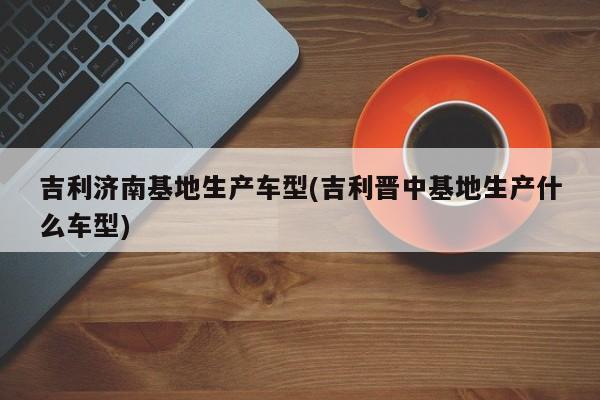 吉利济南基地生产车型(吉利晋中基地生产什么车型)
