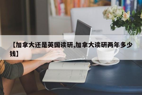 【加拿大还是英国读研,加拿大读研两年多少钱】