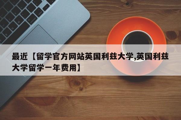 最近【留学官方网站英国利兹大学,英国利兹大学留学一年费用】