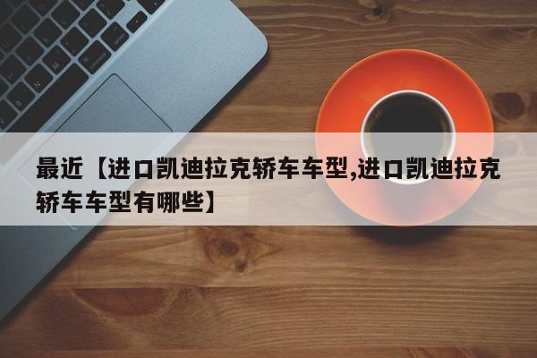 最近【进口凯迪拉克轿车车型,进口凯迪拉克轿车车型有哪些】