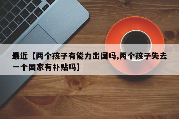 最近【两个孩子有能力出国吗,两个孩子失去一个国家有补贴吗】