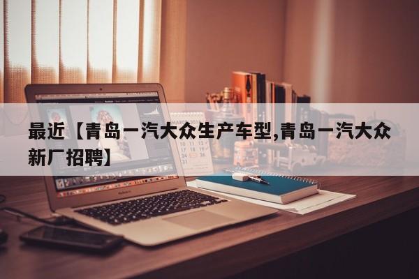 最近【青岛一汽大众生产车型,青岛一汽大众新厂招聘】