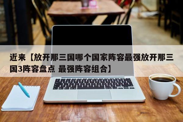 近来【放开那三国哪个国家阵容最强放开那三国3阵容盘点 最强阵容组合】