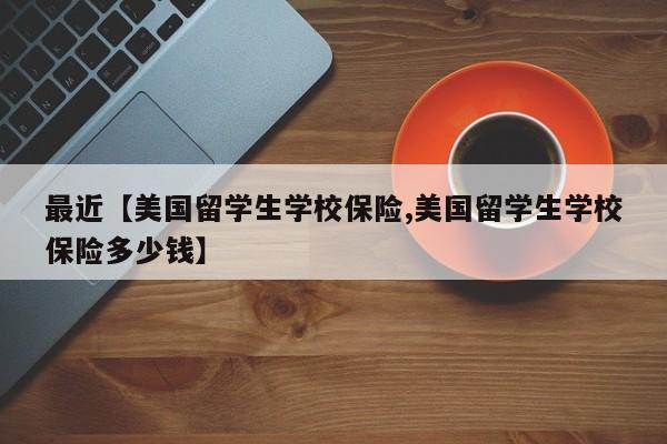 最近【美国留学生学校保险,美国留学生学校保险多少钱】