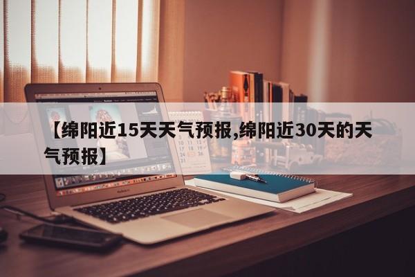 【绵阳近15天天气预报,绵阳近30天的天气预报】