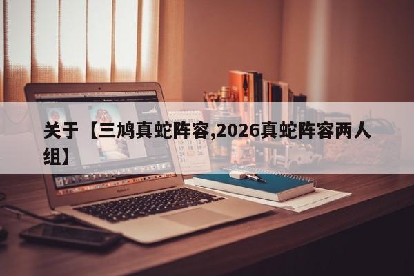 关于【三鸠真蛇阵容,2026真蛇阵容两人组】