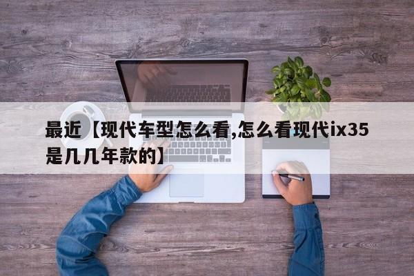 最近【现代车型怎么看,怎么看现代ix35是几几年款的】