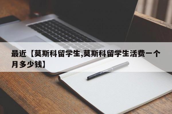 最近【莫斯科留学生,莫斯科留学生活费一个月多少钱】