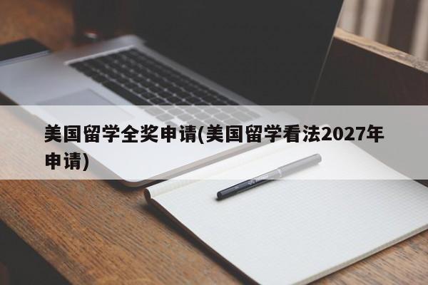 美国留学全奖申请(美国留学看法2027年申请)