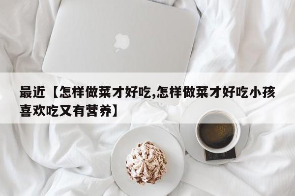 最近【怎样做菜才好吃,怎样做菜才好吃小孩喜欢吃又有营养】