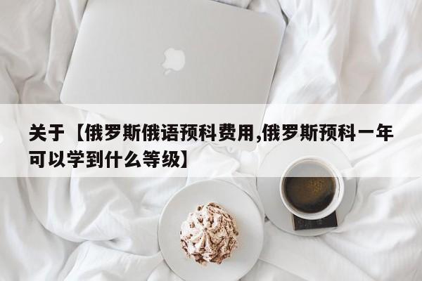 关于【俄罗斯俄语预科费用,俄罗斯预科一年可以学到什么等级】