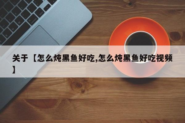关于【怎么炖黑鱼好吃,怎么炖黑鱼好吃视频】