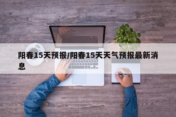 阳春15天预报/阳春15天天气预报最新消息