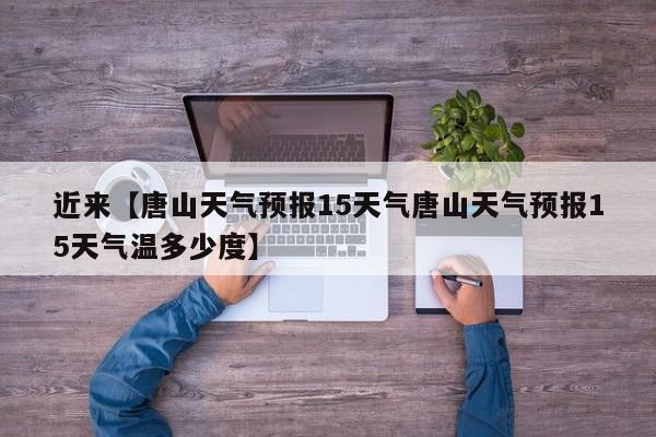 近来【唐山天气预报15天气唐山天气预报15天气温多少度】