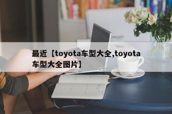最近【toyota车型大全,toyota车型大全图片】