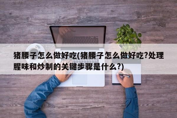 猪腰子怎么做好吃(猪腰子怎么做好吃?处理腥味和炒制的关键步骤是什么?)