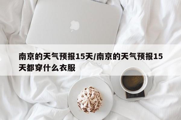 南京的天气预报15天/南京的天气预报15天都穿什么衣服