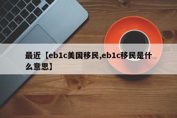 最近【eb1c美国移民,eb1c移民是什么意思】