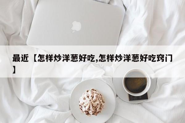 最近【怎样炒洋葱好吃,怎样炒洋葱好吃窍门】
