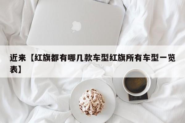 近来【红旗都有哪几款车型红旗所有车型一览表】