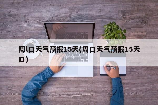 周l口天气预报15天(周口天气预报15天口)