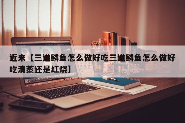 近来【三道鳞鱼怎么做好吃三道鳞鱼怎么做好吃清蒸还是红烧】