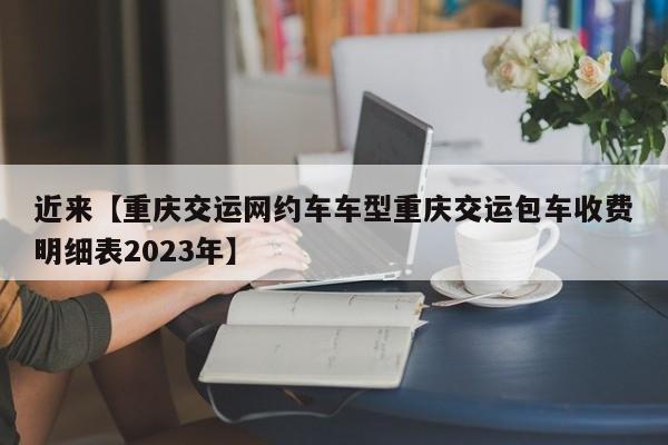 近来【重庆交运网约车车型重庆交运包车收费明细表2023年】