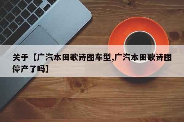 关于【广汽本田歌诗图车型,广汽本田歌诗图停产了吗】