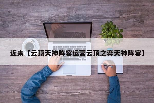 近来【云顶天神阵容运营云顶之弈天神阵容】