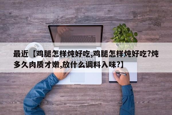 最近【鸡腿怎样炖好吃,鸡腿怎样炖好吃?炖多久肉质才嫩,放什么调料入味?】