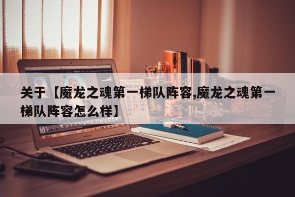 关于【魔龙之魂第一梯队阵容,魔龙之魂第一梯队阵容怎么样】