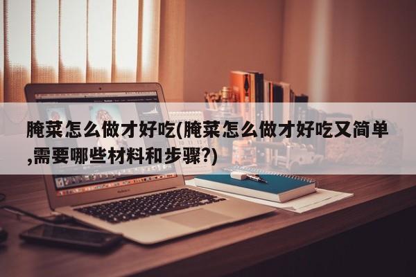 腌菜怎么做才好吃(腌菜怎么做才好吃又简单,需要哪些材料和步骤?)