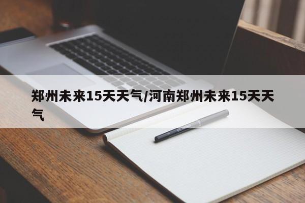郑州未来15天天气/河南郑州未来15天天气