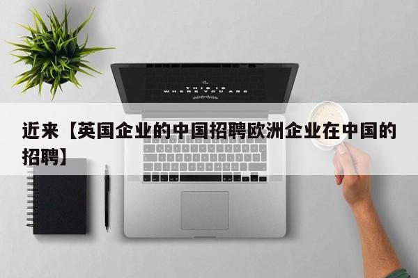 近来【英国企业的中国招聘欧洲企业在中国的招聘】