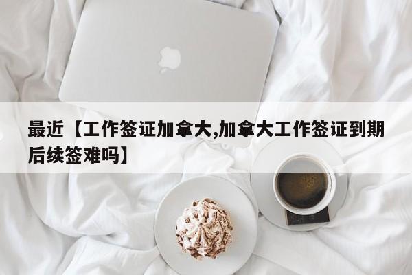 最近【工作签证加拿大,加拿大工作签证到期后续签难吗】