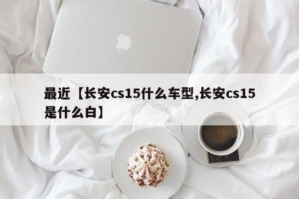 最近【长安cs15什么车型,长安cs15是什么白】