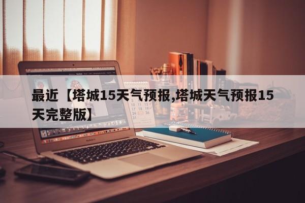 最近【塔城15天气预报,塔城天气预报15天完整版】