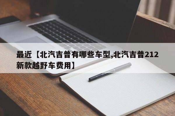 最近【北汽吉普有哪些车型,北汽吉普212新款越野车费用】