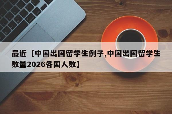 最近【中国出国留学生例子,中国出国留学生数量2026各国人数】