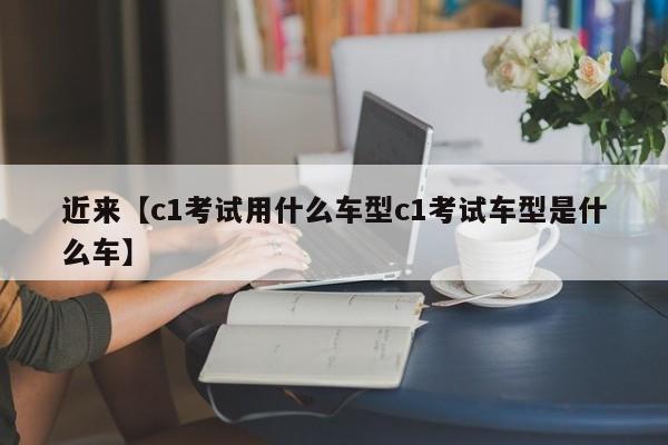 近来【c1考试用什么车型c1考试车型是什么车】