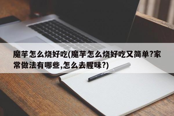 魔芋怎么烧好吃(魔芋怎么烧好吃又简单?家常做法有哪些,怎么去腥味?)