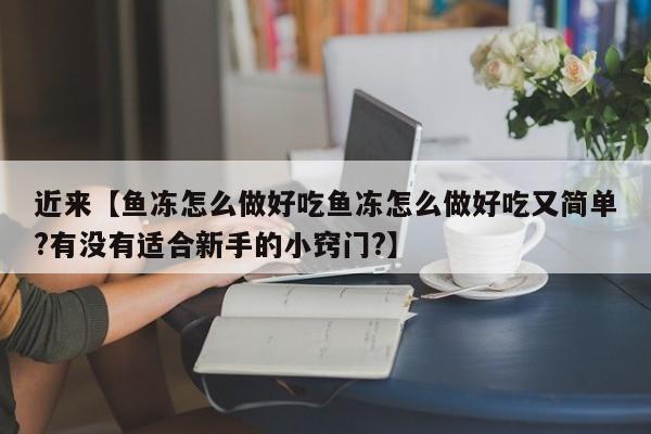 近来【鱼冻怎么做好吃鱼冻怎么做好吃又简单?有没有适合新手的小窍门?】