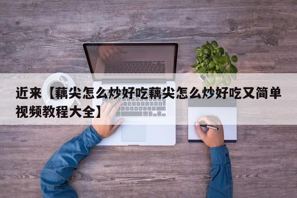 近来【藕尖怎么炒好吃藕尖怎么炒好吃又简单视频教程大全】