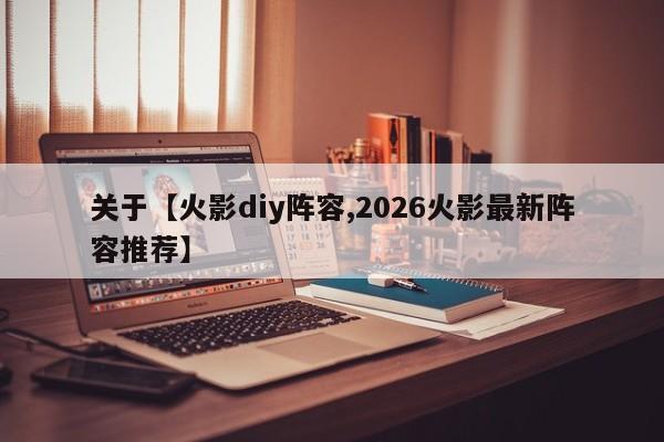 关于【火影diy阵容,2026火影最新阵容推荐】