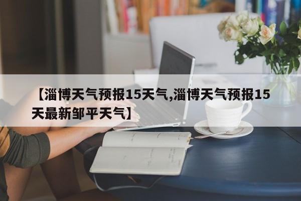 【淄博天气预报15天气,淄博天气预报15天最新邹平天气】
