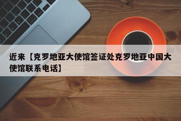近来【克罗地亚大使馆签证处克罗地亚中国大使馆联系电话】